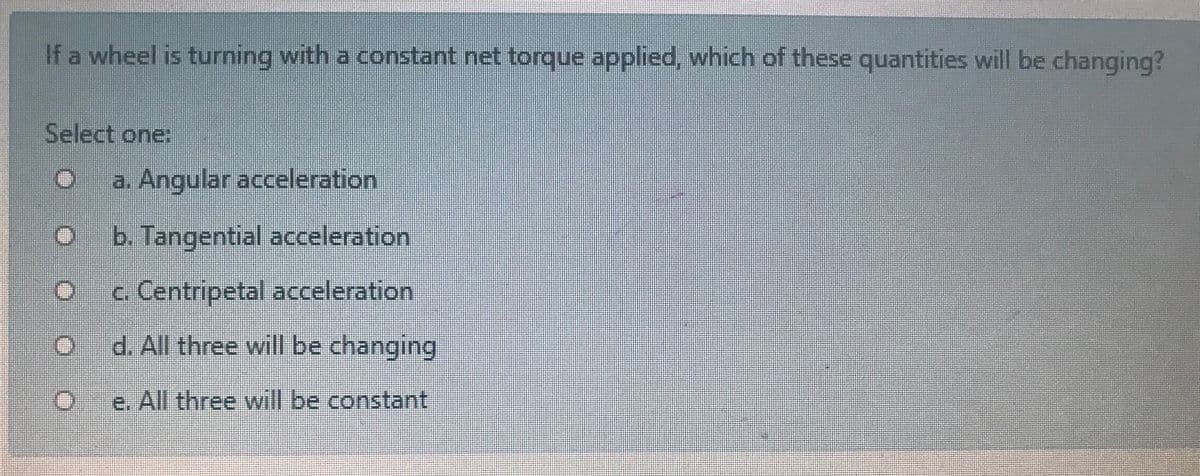 If a wheel is turning with a constant net torque applied, which of these quantities will be changing?
Select one:
a. Angular acceleration
b. Tangential acceleration
c. Centripetal acceleration
d. All three will be changing
e. All three will be constant

