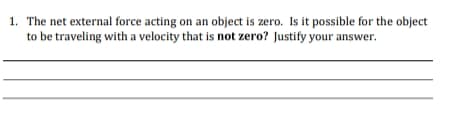 1. The net external force acting on an object is zero. Is it possible for the object
to be traveling with a velocity that is not zero? Justify your answer.
