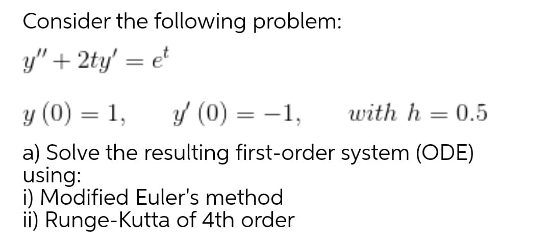 Consider the following problem:
y" + 2ty' = e
y (0) = 1,
Y (0) = -1,
with h = 0.5
|
a) Solve the resulting first-order system (ODE)
using:
i) Modified Euler's method
ii) Runge-Kutta of 4th order
