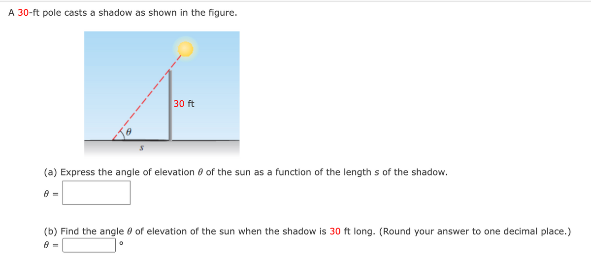 A 30-ft pole casts a shadow as shown in the figure.
30 ft
(a) Express the angle of elevation 0 of the sun as a function of the length s of the shadow.
0 =
(b) Find the angle 0 of elevation of the sun when the shadow is 30 ft long. (Round your answer to one decimal place.)
