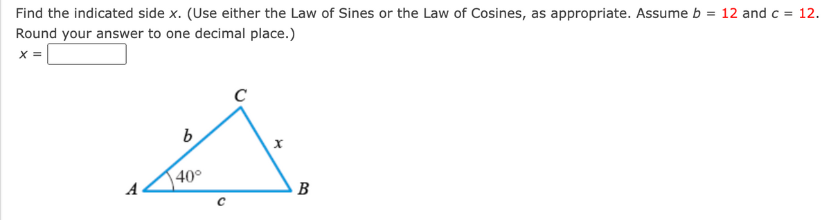 Find the indicated side x. (Use either the Law of Sines or the Law of Cosines, as appropriate. Assume b = 12 and c = 12.
Round your answer to one decimal place.)
X =
C
b
40°
A
B
