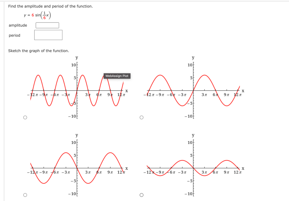 Find the amplitude and period of the function.
y = 6 sin
6.
s sin()
amplitude
period
Sketch the graph of the function.
y
y
10
10F
AAM
WebAssign Plot
X
X
-12 л - 9л -бл -Зл
3
9 12 7
-12л —9л —бу -Зл
Зл
9л у2л
-10
- 10E
y
y
10
10f
5
5
X
— 12л -9 л
67 -37
Зл
9л
12
- 12-97
6л -Зл
9л
12 л
-5
-5
- 10E
-10E
