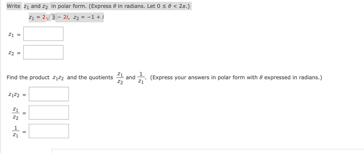 Write z1 and z2 in polar form. (Express 0 in radians. Let 0 < 0 < 2x.)
Z1 = 2/3
- 2i, z2 = -1 + i
Z1 =
22 =
and
(Express your answers in polar form with 0 expressed in radians.)
Find the product zįz2 and the quotients
Z1
ZĄZ2 =
Z1
22
1
Z1
