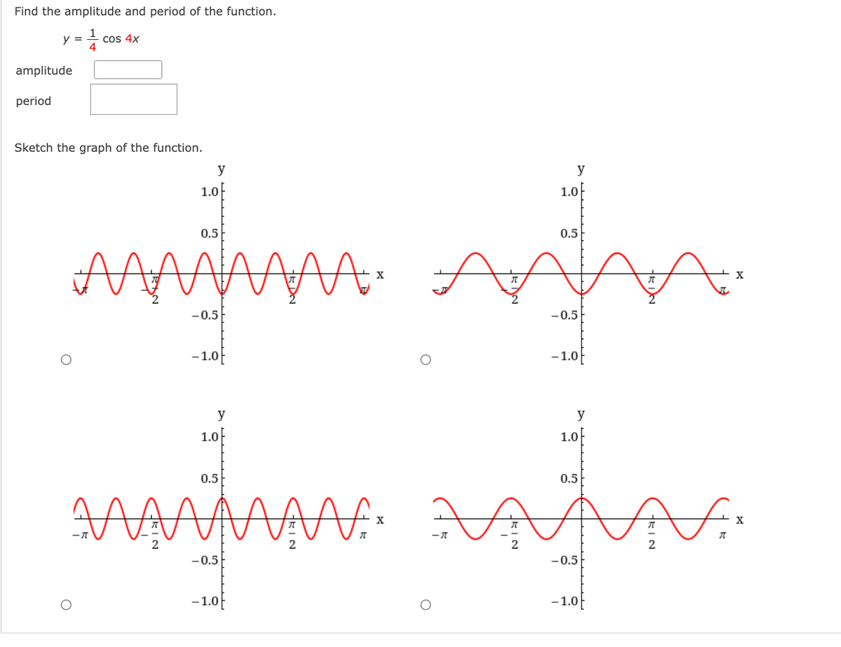 Find the amplitude and period of the function.
y = + cos 4x
4
amplitude
period
Sketch the graph of the function.
y
y
1.0F
1.0F
0.5
0.5
X
X
-0.5
-0.5
- 1.0
-1.0
y
y
1.0f
1.0-
0.5
0.5
X
X
2
2
-0.5
-0.5
-1.0
-1.0f
