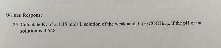 Written Response
25. Calculate Ka of a 1.35 mol/L solution of the weak acid, C6H5COOH(aq), if the pH of the
solution is 4.548.
