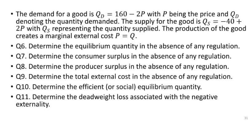 • The demand for a good is QD = 160-2P with P being the price and Qp
denoting the quantity demanded. The supply for the good is Qs = -40 +
2P with Qs representing the quantity supplied. The production of the good
creates a marginal external cost P = Q.
• Q6. Determine the equilibrium quantity in the absence of any regulation.
• Q7. Determine the consumer surplus in the absence of any regulation.
Q8. Determine the producer surplus in the absence of any regulation.
• Q9. Determine the total external cost in the absence of any regulation.
Q10. Determine the efficient (or social) equilibrium quantity.
Q11. Determine the deadweight loss associated with the negative
externality.
●
31