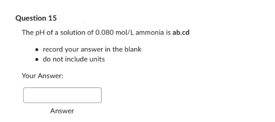 Question 15
The pH of a solution of 0.080 mol/L ammonia is ab.cd
• record your answer in the blank
• do not include units
Your Answer:
Answer