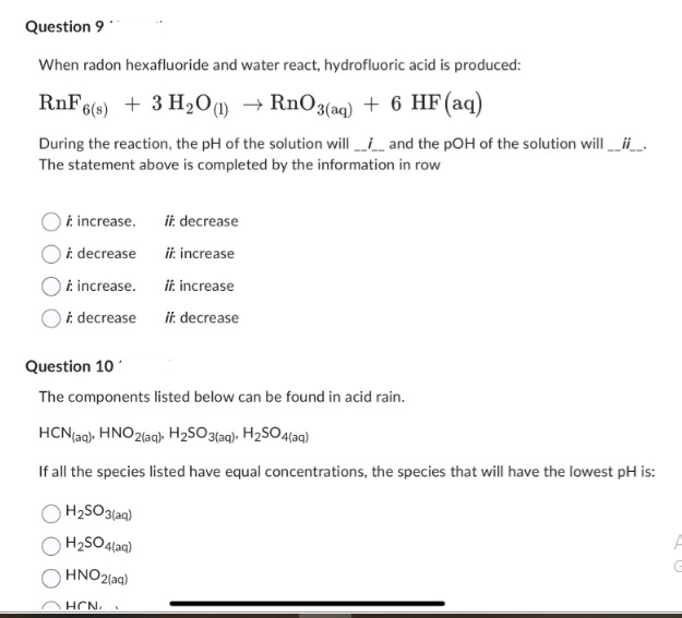 Question 9
When radon hexafluoride and water react, hydrofluoric acid is produced:
RnF6(s) + 3 H₂O(1)→ RnO3(aq) + 6 HF (aq)
During the reaction, the pH of the solution will and the pOH of the solution will __i__.
The statement above is completed by the information in row
increase.
i: decrease
i: increase.
i decrease
Question 10
The components listed below can be found in acid rain.
HCN (aq), HNO2(aq), H₂SO3(aq), H₂SO4(aq)
If all the species listed have equal concentrations, the species that will have the lowest pH is:
H₂SO3(aq)
H₂SO4(aq)
HNO2(aq)
ii: decrease
ii: increase
ii: increase
ii: decrease
HCN, A
G
