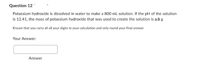 Question 12
Potassium hydroxide is dissolved in water to make a 800 mL solution. If the pH of the solution
is 12.41, the mass of potassium hydroxide that was used to create the solution is a.b g
Ensure that you carry all all your digits in your calculation and only round your final answer
Your Answer:
Answer