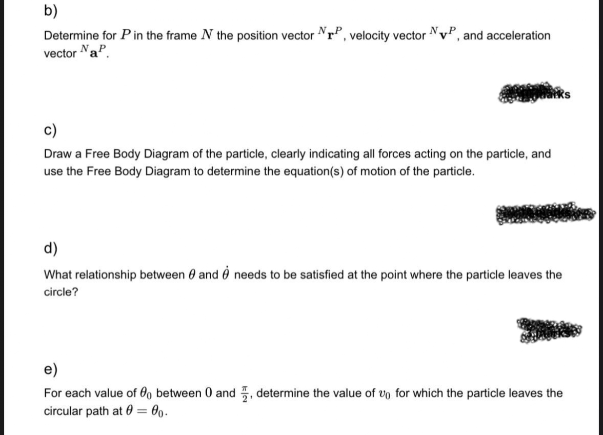 b)
Determine for P in the frame N the position vector
vector NaP.
NTP, velocity vector VP, and acceleration
N
Draw a Free Body Diagram of the particle, clearly indicating all forces acting on the particle, and
use the Free Body Diagram to determine the equation(s) of motion of the particle.
d)
What relationship between 0 and needs to be satisfied at the point where the particle leaves the
circle?
e)
For each value of 00 between 0 and, determine the value of vo for which the particle leaves the
circular path at 0 = 00.