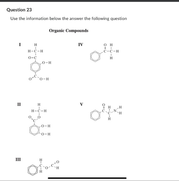 Question 23
Use the information below the answer the following question
Organic Compounds
I H
II
III
I
H-C-H
O-C
LO-H
O-H
H
I
H-C-H
I
0-C-0
0-H
O-H
=0
H
Oo-c
IV
OH
C-C-H
I
H
H
H