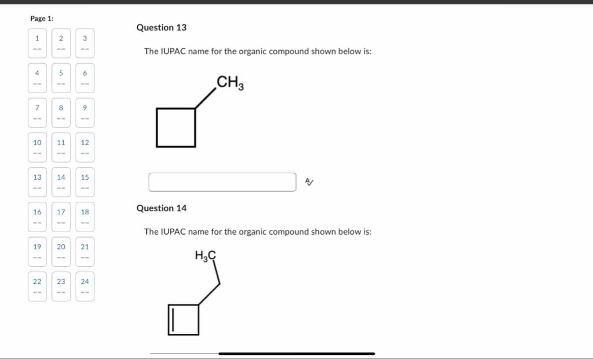 Page 1:
1
4
7
10
13
16
19
22
2
5
8
3
6
11 12
20
9
14 15
23
17 18
21
24
Question 13
The IUPAC name for the organic compound shown below is:
Question 14
CH3
H3C
A/
The IUPAC name for the organic compound shown below is: