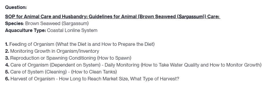 Question:
SOP for Animal Care and Husbandry: Guidelines for Animal (Brown Seaweed (Sargassum)) Care:
Species: Brown Seaweed (Sargassum)
Aquaculture Type: Coastal Lonline System
1. Feeding of Organism (What the Diet is and How to Prepare the Diet)
2. Monitoring Growth in Organism/Inventory
3. Reproduction or Spawning Conditioning (How to Spawn)
4. Care of Organism (Dependent on System) - Daily Monitoring (How to Take Water Quality and How to Monitor Growth)
5. Care of System (Cleaning) - (How to Clean Tanks)
6. Harvest of Organism - How Long to Reach Market Size, What Type of Harvest?