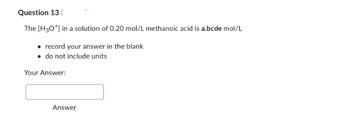 Question 13(
The [H3O*] in a solution of 0.20 mol/L methanoic acid is a.bcde mol/L
• record your answer in the blank
• do not include units
Your Answer:
Answer