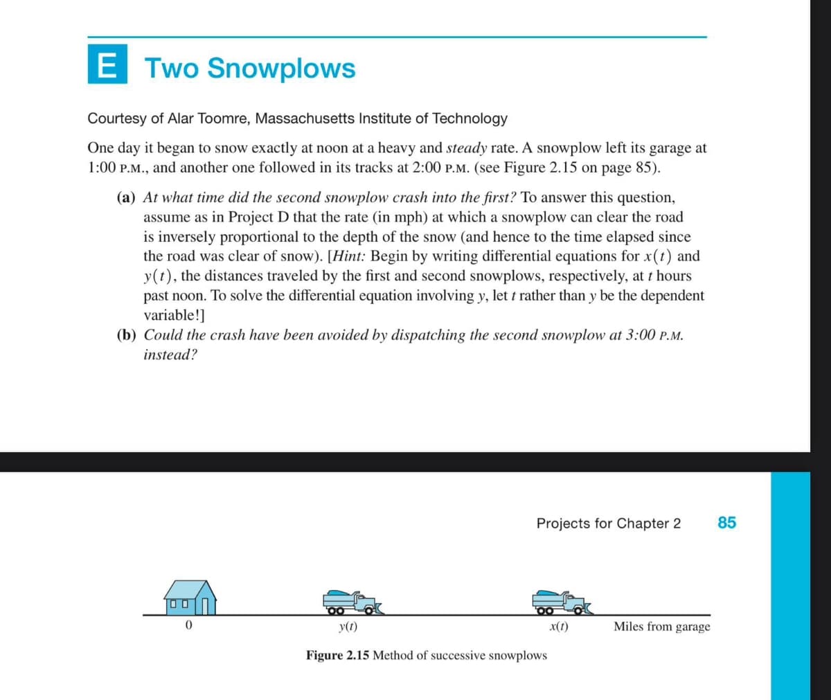 E Two Snowplows
Courtesy of Alar Toomre, Massachusetts Institute of Technology
One day it began to snow exactly at noon at a heavy and steady rate. A snowplow left its garage at
1:00 P.M., and another one followed in its tracks at 2:00 P.M. (see Figure 2.15 on page 85).
(a) At what time did the second snowplow crash into the first? To answer this question,
assume as in Project D that the rate (in mph) at which a snowplow can clear the road
is inversely proportional to the depth of the snow (and hence to the time elapsed since
the road was clear of snow). [Hint: Begin by writing differential equations for x(t) and
y(t), the distances traveled by the first and second snowplows, respectively, at t hours
past noon. To solve the differential equation involving y, let t rather than y be the dependent
variable!]
(b) Could the crash have been avoided by dispatching the second snowplow at 3:00 P.M.
instead?
0
Projects for Chapter 2 85
y(t)
Figure 2.15 Method of successive snowplows
x(t)
Miles from garage