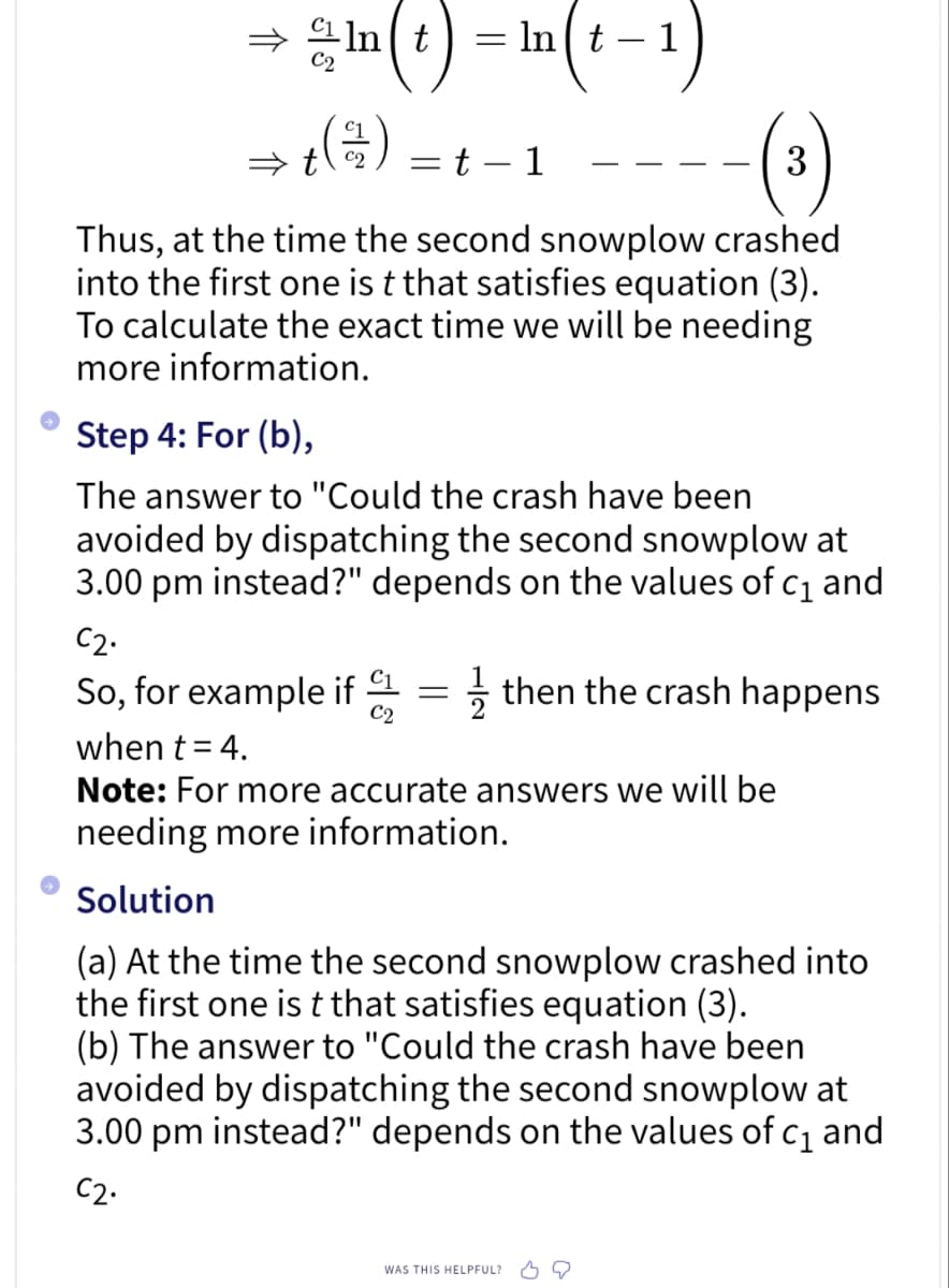 - n(t) = n(t-1)
+ (1/12)
t-1
3
Thus, at the time the second snowplow crashed
into the first one is t that satisfies equation (3).
To calculate the exact time we will be needing
more information.
=
Step 4: For (b),
The answer to "Could the crash have been
avoided by dispatching the second snowplow at
3.00 pm instead?" depends on the values of c₁ and
C2.
So, for example if = then the crash happens
C2
when t = 4.
Note: For more accurate answers we will be
needing more information.
Solution
(a) At the time the second snowplow crashed into
the first one is t that satisfies equation (3).
(b) The answer to "Could the crash have been
avoided by dispatching the second snowplow at
3.00 pm instead?" depends on the values of c₁ and
C2.
WAS THIS HELPFUL?