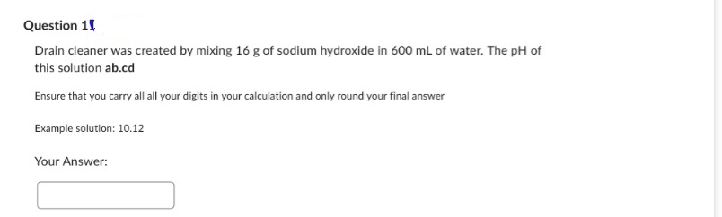 Question 1
Drain cleaner was created by mixing 16 g of sodium hydroxide in 600 mL of water. The pH of
this solution ab.cd
Ensure that you carry all all your digits in your calculation and only round your final answer
Example solution: 10.12
Your Answer: