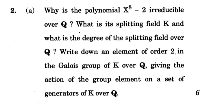 2.
(a)
Why is the polynomial X - 2 irreducible
over Q ? What is its splitting field K and
what is the degree of the splitting field over
Q ? Write down an element of order 2, in
the Galois group of K over Q, giving the
action of the group element on a set of
generators of K over Q.
6
