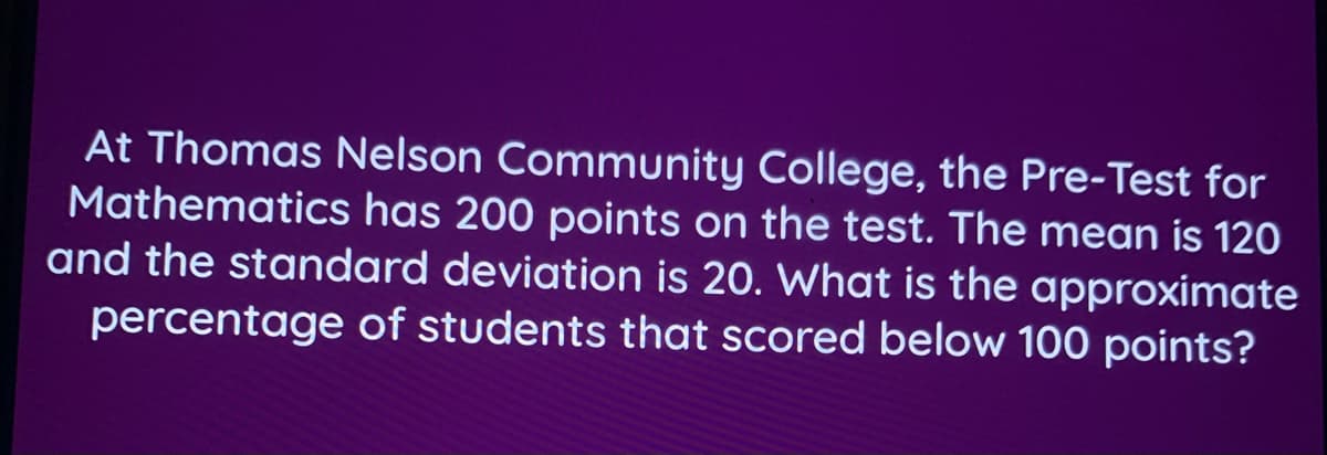 At Thomas Nelson Community College, the Pre-Test for
Mathematics has 200 points on the test. The mean is 120
and the standard deviation is 20. What is the approximate
percentage of students that scored below 100 points?
