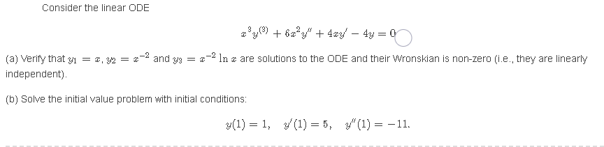 Consider the linear ODE
ay() + 6a*" + 4ay – 4y = 0
(a) Verify that y1 = *, 2 = 2 and y9 = 2 In a are solutions to the ODE and their Wronskian is non-zero (i.e., they are linearly
independent).
(b) Solve the initial value problem with initial conditions:
y(1) = 1, (1) = 5, 3" (1) = -11.
