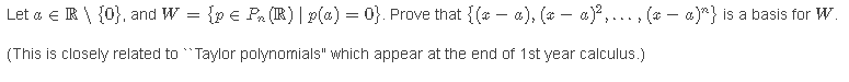 Let a e R \ {0}, and W = {p € Pa (IR) | p(a) = 0}. Prove that {(* – a), (* – a)?,... , (* – a)} is a basis for W.
(This is closely related to "Taylor polynomials" which appear at the end of 1st year calculus.)
