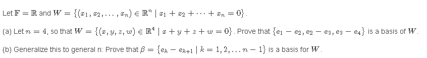 Let F = R and W = {(#1, #2,... , tn) e R* | #1 + *2 +.+ & = 0}.
(a) Let n = 4, so that W = {(*, y, z, w) E R* | * + y + z + w = 0}. Prove that {ei – e2, e2 - e3, eg - e4} is a basis of W.
(b) Generalize this to general n: Prove that B = {ex – ex+1 | k = 1,2,... n – 1} is a basis for W.

