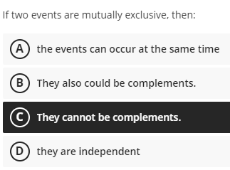 If two events are mutually exclusive, then:
A the events can occur at the same time
B They also could be complements.
© They cannot be complements.
D they are independent
