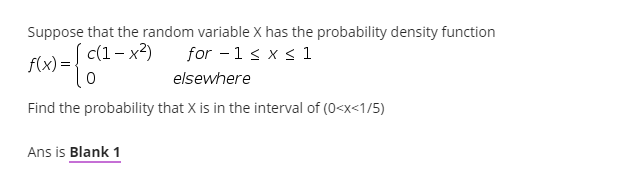 Suppose that the random variable X has the probability density function
c(1- x2)
for - 1< x < 1
f(x) = -
elsewhere
Find the probability that X is in the interval of (0<x<1/5)
Ans is Blank 1
