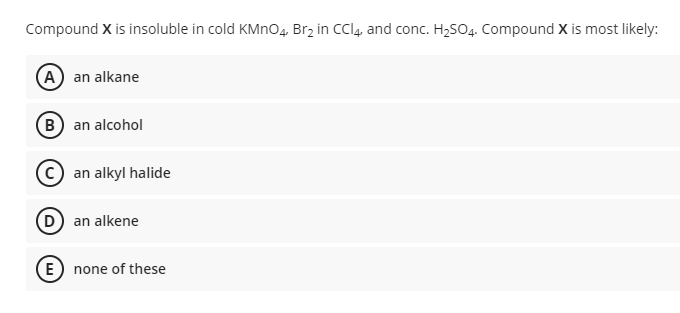 Compound X is insoluble in cold KMNO4, Brz in CCI4, and conc. H2SO4. Compound X is most likely:
(A) an alkane
B) an alcohol
an alkyl halide
(D an alkene
(E) none of these
