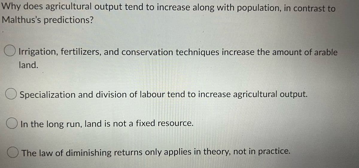 Why does agricultural output tend to increase along with population, in contrast to
Malthus's predictions?
Irrigation, fertilizers, and conservation techniques increase the amount of arable
land.
Specialization and division of labour tend to increase agricultural output.
In the long run, land is not a fixed resource.
The law of diminishing returns only applies in theory, not in practice.