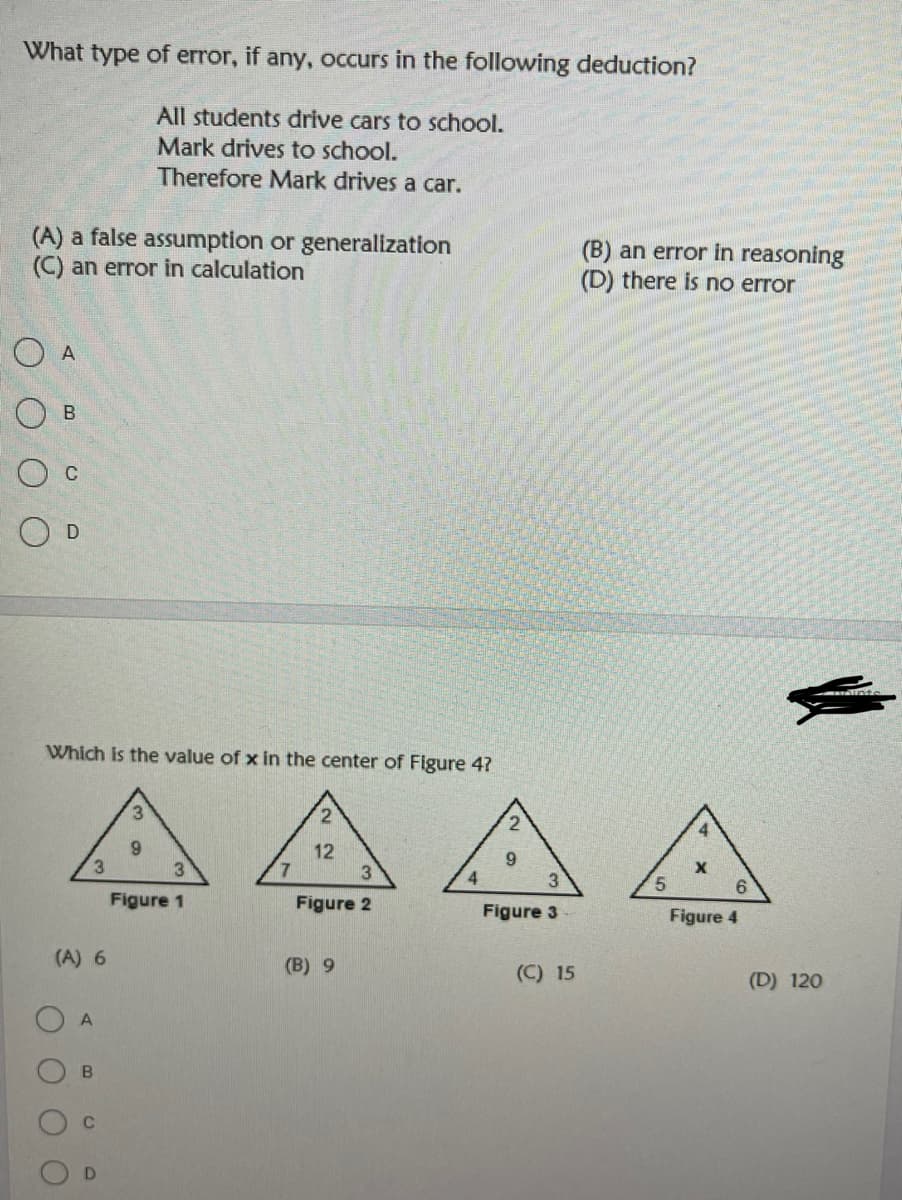 What type of error, if any, occurs in the following deduction?
All students drive cars to school.
Mark drives to school.
Therefore Mark drives a car.
(A) a false assumption or generallization
(C) an error in calculation
(B) an error in reasoning
(D) there is no error
O B
O c
Which is the value of x in the center of Figure 4?
2.
4
12
6.
4.
3.
5.
Figure 1
Figure 2
Figure 3
Figure 4
(A) 6
(B) 9
(C) 15
(D) 120
D.
A,
