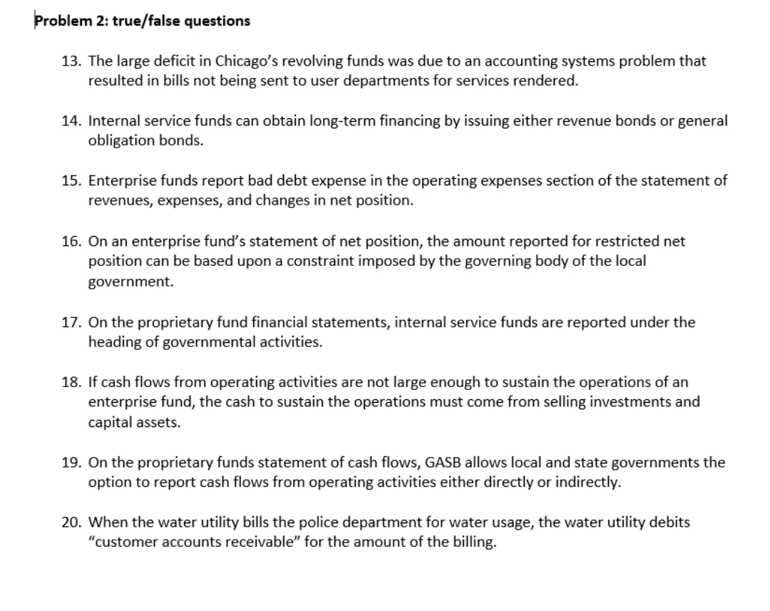 Problem 2: true/false questions
13. The large deficit in Chicago's revolving funds was due to an accounting systems problem that
resulted in bills not being sent to user departments for services rendered.
14. Internal service funds can obtain long-term financing by issuing either revenue bonds or general
obligation bonds.
15. Enterprise funds report bad debt expense in the operating expenses section of the statement of
revenues, expenses, and changes in net position.
16. On an enterprise fund's statement of net position, the amount reported for restricted net
position can be based upon a constraint imposed by the governing body of the local
government.
17. On the proprietary fund financial statements, internal service funds are reported under the
heading of governmental activities.
18. If cash flows from operating activities are not large enough to sustain the operations of an
enterprise fund, the cash to sustain the operations must come from selling investments and
capital assets.
19. On the proprietary funds statement of cash flows, GASB allows local and state governments the
option to report cash flows from operating activities either directly or indirectly.
20. When the water utility bills the police department for water usage, the water utility debits
"customer accounts receivable" for the amount of the billing.
