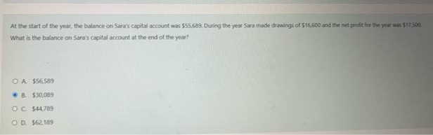 At the start of the year, the balance on Sara's capital account was $55,689. During the year Sara made drawings of S16,600 and the net profit for the year was $17500.
What is the balance on Sara's capital account at the end of the year?
OA S56.589
B. $30,069
OC $4,789
O D. $62,189

