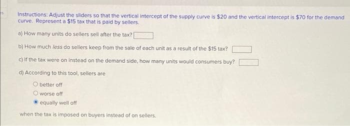 Instructions: Adjust the sliders so that the vertical intercept of the supply curve is $20 and the vertical intercept is $70 for the demand
curve. Represent a $15 tax that is paid by sellers.
a) How many units do sellers sell after the tax?
b) How much less do sellers keep from the sale of cach unit as a result of the $15 tax?
c) If the tax were on instead on the demand side, how many units would consumers buy?
d) According to this tool, sellers are
O better off
O worse off
equally well off
when the tax is imposed on buyers Instead of on sellers.
