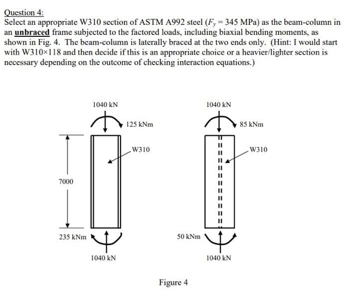 Question 4:
Select an appropriate W310 section of ASTM A992 steel (F, = 345 MPa) as the beam-column in
an unbraced frame subjected to the factored loads, including biaxial bending moments, as
shown in Fig. 4. The beam-column is laterally braced at the two ends only. (Hint: I would start
with W310x118 and then decide if this is an appropriate choice or a heavier/lighter section is
necessary depending on the outcome of checking interaction equations.)
1040 kN
1040 kN
125 kNm
85 kNm
W310
W310
7000
%3D
II
235 kNm
50 kNm
1040 kN
1040 kN
Figure 4
