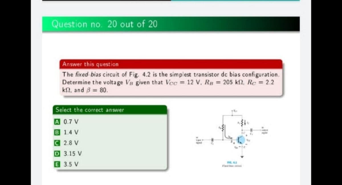 Question no. 20 out of 20
Answer this question
The fixed bias circuit of Fig. 4.2 is the simplest transistor dc bias configuration.
Determine the voltage VB given that Vec = 12 V, RB = 205 kf2, Rc = 2.2
k2, and B = 80.
Select the correct answer
A 0.7 V
B 1.4 V
C 2.8 V
D 3.15 V
E 3.5 V
