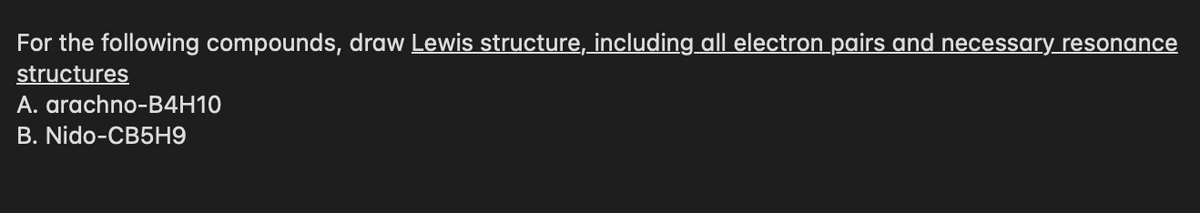 For the following compounds, draw Lewis structure, including all electron pairs and necessary resonance
structures
A. arachno-B4H10
B. Nido-CB5H9
