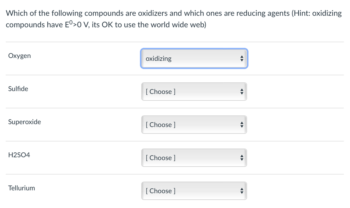 Which of the following compounds are oxidizers and which ones are reducing agents (Hint: oxidizing
compounds have Eº>0 V, its OK to use the world wide web)
Oxygen
oxidizing
Sulfide
[ Choose ]
Superoxide
[ Choose ]
H2SO4
[ Choose ]
Tellurium
[ Choose ]
