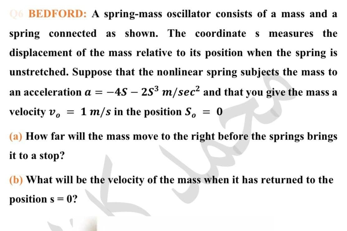 Q6 BEDFORD: A spring-mass oscillator consists of a mass and a
spring connected as shown. The coordinate s
measures the
displacement of the mass relative to its position when the spring is
unstretched. Suppose that the nonlinear spring subjects the mass to
an acceleration a = -4S – 2S³ m/sec? and that you give the mass a
velocity v, = 1 m/s in the position S,
(a) How far will the mass move to the right before the springs brings
it to a stop?
(b) What will be the velocity of the mass when it has returned to the
position s =
0?
