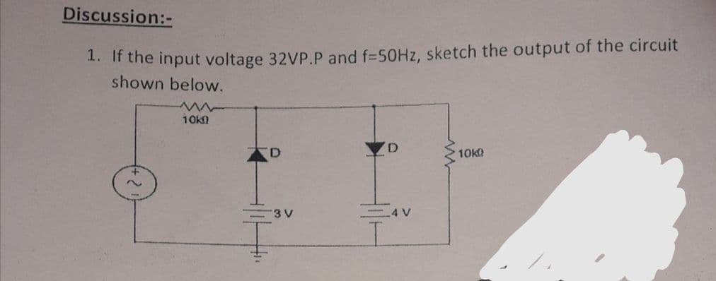 Discussion:-
1. If the input voltage 32VP.P and f=50HZ, sketch the output of the circuit
shown below.
10kn
10k
3 V
4 V
