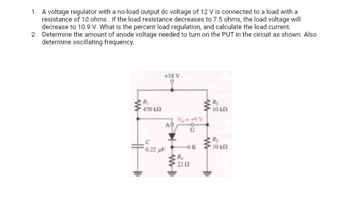 1. A voltage regulator with a no-load output dc voltage of 12 V is connected to a load with a
resistance of 10 ohms. If the load resistance decreases to 7.5 ohms, the load voltage will
decrease to 10.9 V. What is the percent load regulation, and calculate the load current.
2. Determine the amount of anode voltage needed to turn on the PUT in the circuit as shown. Also
determine oscillating frequency.
R₁
• 470 ΚΩ
+18 V
AO
0.22 μF
WI
Va=+9 V
-OK
www
R₂
2202
R₂
' 10 ΚΩ
R₂
• 10 ΚΩ