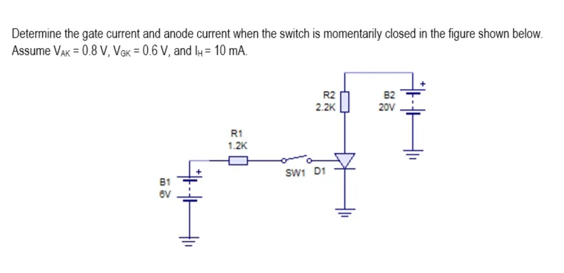 Determine the gate current and anode current when the switch is momentarily closed in the figure shown below.
Assume VAK = 0.8 V, VGK = 0.6 V, and IH= 10 mA.
B1
6V
41H",
R1
1.2K
R2
2.2K
SW1 D1
82
20V
*H
