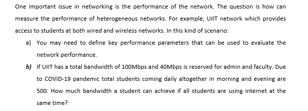 One important issue in networking is the performance of the network. The question is how can
measure the performance of heterogeneous networks. For example, UIT network which provides
access to students at both wired and wireless networks. In this kind of scenario:
a) You may need to define key performance parameters that can be used to evaluate the
network performance.
b) If UIT has a total bandwidth of 100Mbps and 40Mbps is reserved for admin and faculty. Due
to COVID-19 pandemic total students coming daily altogether in morning and evening are
500. How much bandwidth a student can achieve if all students are using internet at the
same time?
