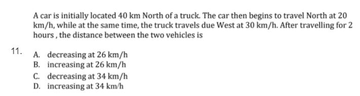 A car is initially located 40 km North of a truck. The car then begins to travel North at 20
km/h, while at the same time, the truck travels due West at 30 km/h. After travelling for 2
hours , the distance between the two vehicles is
11.
A. decreasing at 26 km/h
B. increasing at 26 km/h
C. decreasing at 34 km/h
D. increasing at 34 km/h
