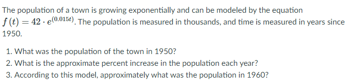 The population of a town is growing exponentially and can be modeled by the equation
f (t) = 42 · e0.015€). The population is measured in thousands, and time is measured in years since
1950.
1. What was the population of the town in 1950?
2. What is the approximate percent increase in the population each year?
3. According to this model, approximately what was the population in 1960?
