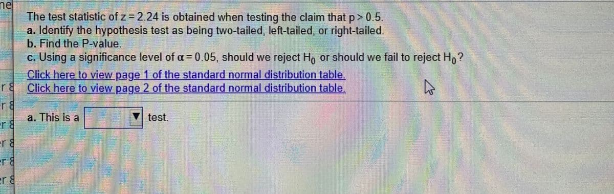 nel
The test statistic of z 2.24 is obtained when testing the claim that p> 0.5.
a. Identify the hypothesis test as being two-tailed, left-tailed, or right-tailed.
b. Find the P-value.
c. Using a significance level of a=0.05, should we reject H, or should we fail to reject H, ?
Click here to view page 1 of the standard normal distribution table.
r8 Click here to view page 2 of the standard normal distribution table.
r8
a. This is a
V test.
r8
er8
er &
