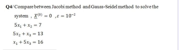 Q4/Compare between Jacobi method and Gauss-Seidel method to solve the
system , X(0) = 0 ,E = 10-2
%3D
5x, + x2 = 7
5x2 + x3 = 13
%3D
X1 + 5x3 = 16
%3D
