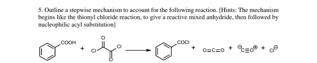 5. Outline a stepwise mechanism to account for the following reaction. [Hints: The mechanism
begins like the thionyl chloride reaction, to give a reactive mixed anhydride, then followed by
nucleophilic acyl substitution]
.COCI
+
СООН
+ °c=o® + cP
CI
+
O=C=0
