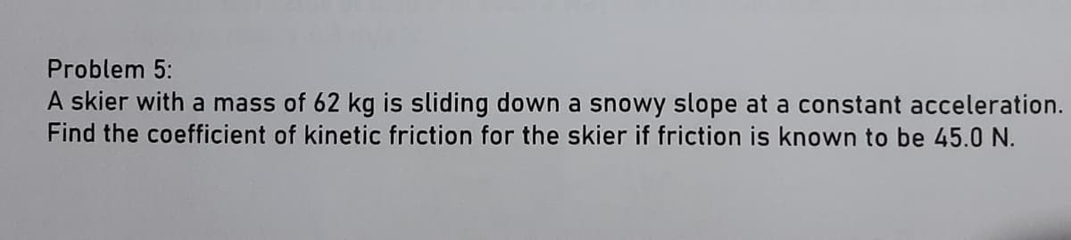 Problem 5:
A skier with a mass of 62 kg is sliding down a snowy slope at a constant acceleration.
Find the coefficient of kinetic friction for the skier if friction is known to be 45.0 N.
