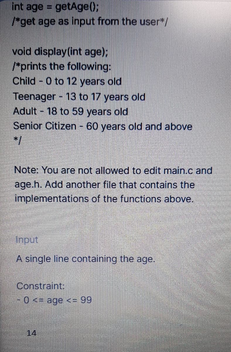 int age = getAge);
/*get age as input from the user*/
void display (int age);
*prints the following:
Child 0 to 12 years old
Teenager 13 to 17 years old
Adult 18 to 59 years old
Senior Citizen 60 years old and above
*/
Note: You are not allowed to edit main.c and
age.h. Add another file that contains the
implementations of the functions above.
Input
A single line containing the age.
Constraint:
-0 <= age <= 99
14
